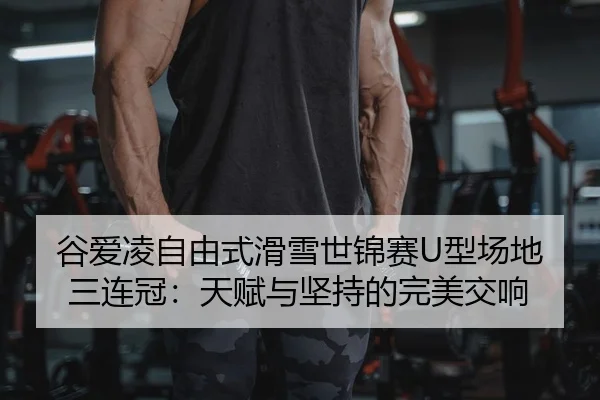 谷爱凌自由式滑雪世锦赛U型场地三连冠：天赋与坚持的完美交响
